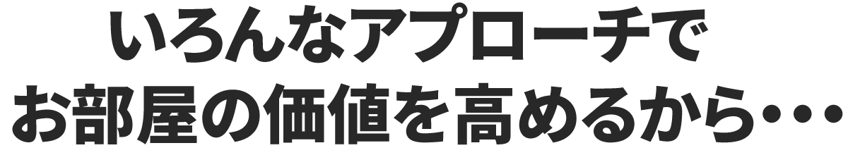 いろんなアプローチでお部屋の価値を高めるから