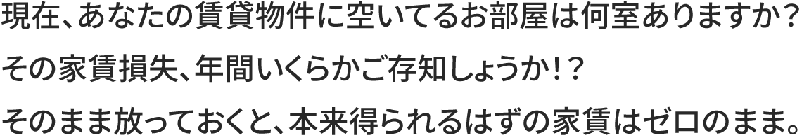 現在、あなたの賃貸物件に空いてるお部屋は何室ありますか？その家賃損失、年間いくらかご存知しょうか！？
そのまま放っておくと、本来得られるはずの家賃はゼロのまま。